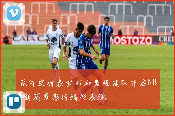 昆汀皮特森宣布加盟福建队开启NBL新篇章期待精彩表现