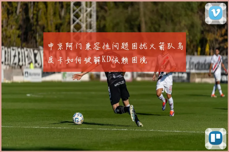 申京阿门兼容性问题困扰火箭队乌度卡如何破解KD依赖困境