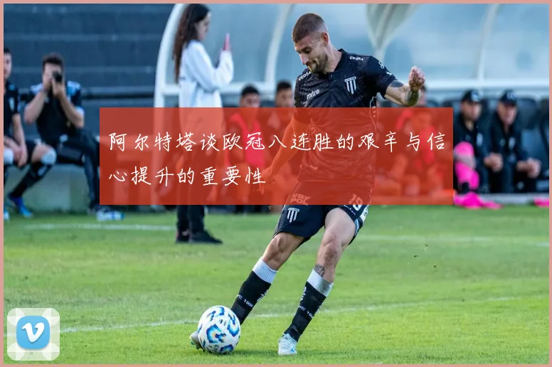 阿尔特塔谈欧冠八连胜的艰辛与信心提升的重要性