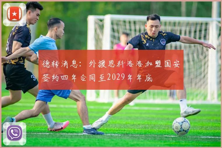 德转消息：外援恩科洛洛加盟国安签约四年合同至2029年年底