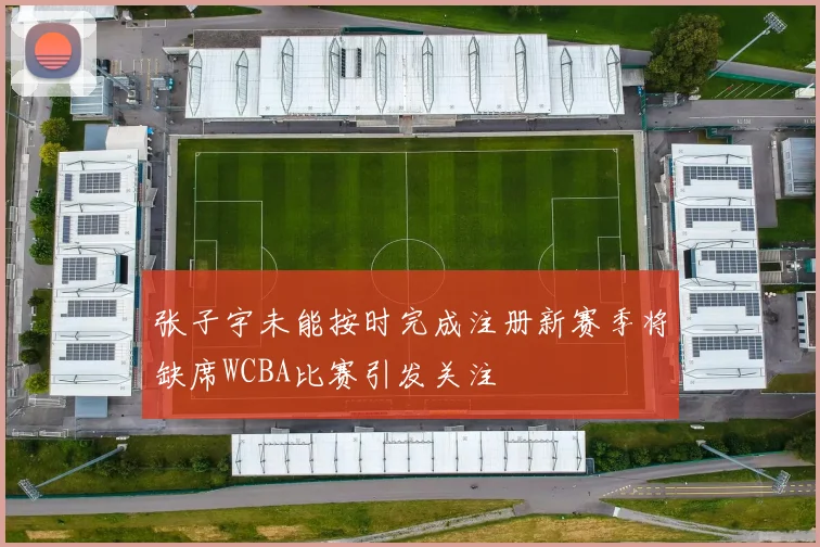 张子宇未能按时完成注册新赛季将缺席WCBA比赛引发关注