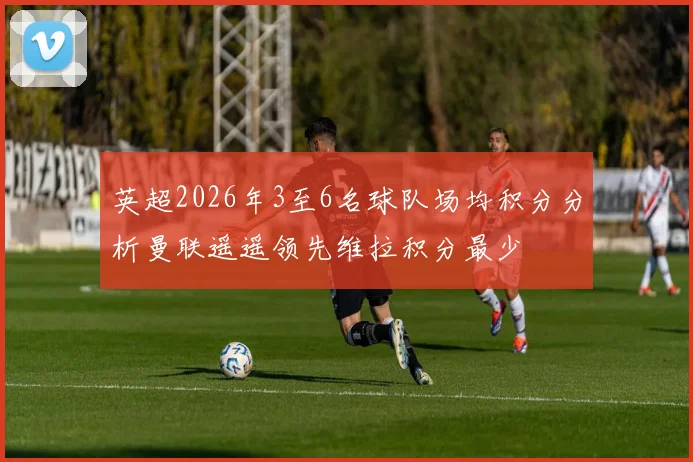 英超2026年3至6名球队场均积分分析曼联遥遥领先维拉积分最少
