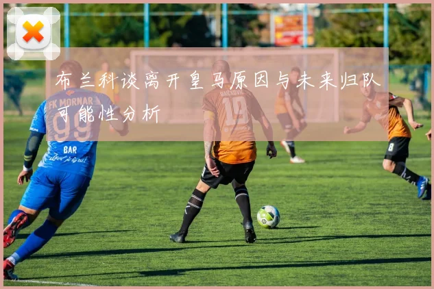 布兰科谈离开皇马原因与未来归队可能性分析
