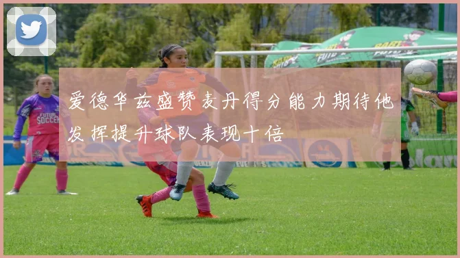 爱德华兹盛赞麦丹得分能力期待他发挥提升球队表现十倍