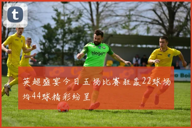 英超盛宴今日五场比赛狂轰22球场均44球精彩纷呈