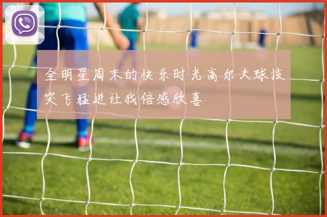 全明星周末的快乐时光高尔夫球技突飞猛进让我倍感欣喜