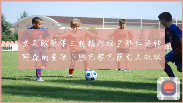 女足欧冠第三轮精彩纷呈拜仁逆转阿森纳曼联小胜巴黎巴萨尤文双双获胜
