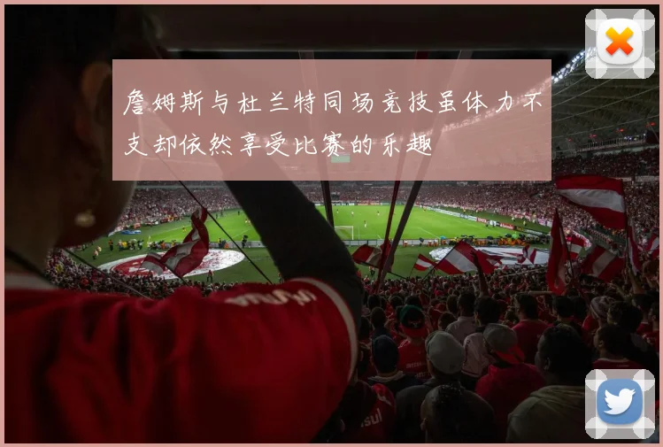 詹姆斯与杜兰特同场竞技虽体力不支却依然享受比赛的乐趣