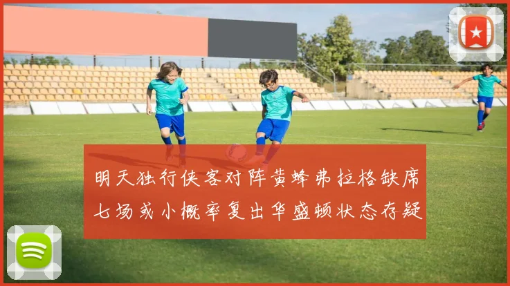 明天独行侠客对阵黄蜂弗拉格缺席七场或小概率复出华盛顿状态存疑