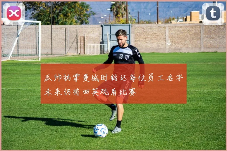 瓜帅执掌曼城时铭记每位员工名字未来仍将回英观看比赛