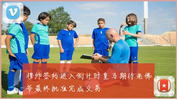 穆帅签约进入倒计时皇马期待老佛爷最终批准完成交易